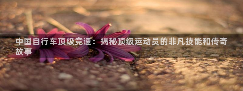 凯时尊龙官网|中国自行车顶级竞速:揭秘顶级运动员的非凡技能和传奇
故事(图1) 凯时尊龙官网