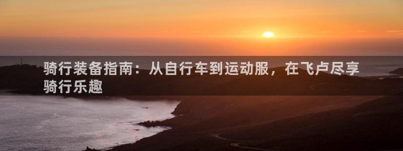 z6com尊龙凯时|骑行装备指南:从自行车到运动服,在飞卢尽享
骑行乐趣(图1) z6com尊龙凯时