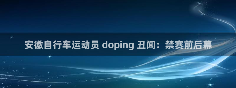 尊龙凯时人生就是搏!官网|安徽自行车运动员 doping 丑闻:禁赛前后幕(图1) 尊龙凯时人生就是搏!官网