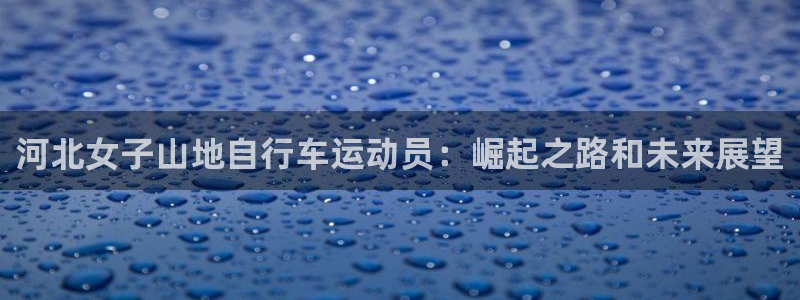 尊龙凯时 人生就是搏|河北女子山地自行车运动员:崛起之路和未来展望(图1) 尊龙凯时 人生就是搏