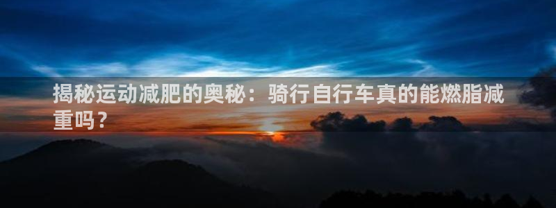 凯时尊龙官网|揭秘运动减肥的奥秘:骑行自行车真的能燃脂减
重吗?(图1) 凯时尊龙官网